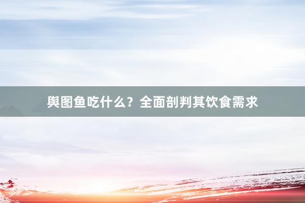 舆图鱼吃什么？全面剖判其饮食需求