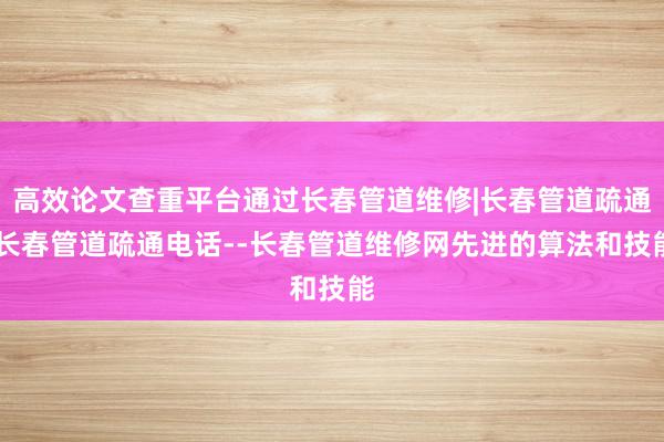 高效论文查重平台通过长春管道维修|长春管道疏通|长春管道疏通电话--长春管道维修网先进的算法和技能